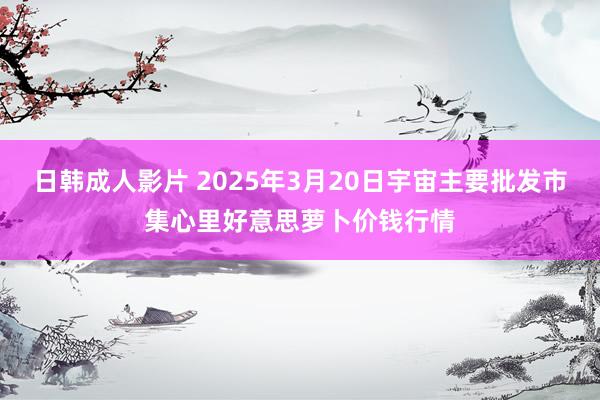 日韩成人影片 2025年3月20日宇宙主要批发市集心里好意思萝卜价钱行情