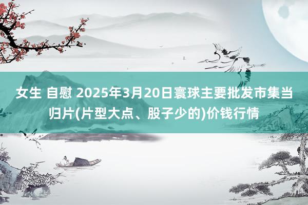 女生 自慰 2025年3月20日寰球主要批发市集当归片(片型大点、股子少的)价钱行情