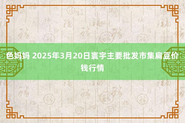 色妈妈 2025年3月20日寰宇主要批发市集扁豆价钱行情