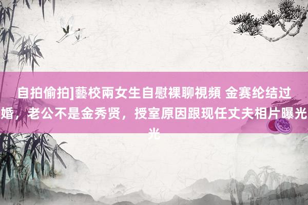 自拍偷拍]藝校兩女生自慰裸聊視頻 金赛纶结过婚，老公不是金秀贤，授室原因跟现任丈夫相片曝光