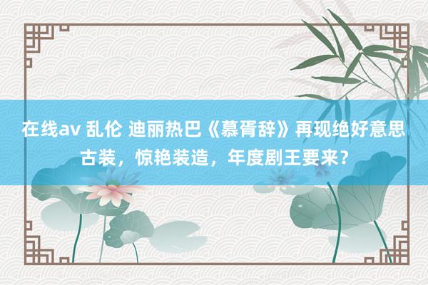 在线av 乱伦 迪丽热巴《慕胥辞》再现绝好意思古装，惊艳装造，年度剧王要来？
