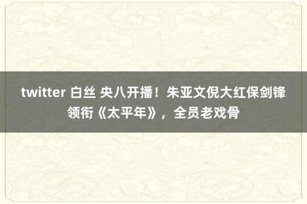 twitter 白丝 央八开播！朱亚文倪大红保剑锋领衔《太平年》，全员老戏骨