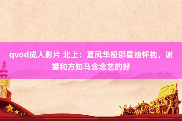 qvod成人影片 北上：夏凤华投邵星池怀抱，谢望和方知马念念艺的好