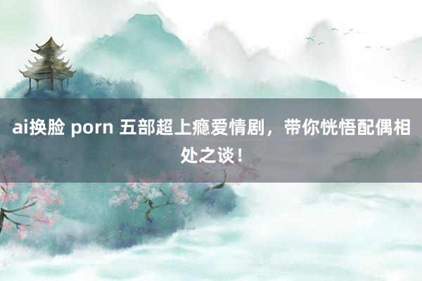 ai换脸 porn 五部超上瘾爱情剧，带你恍悟配偶相处之谈！