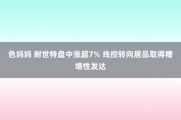 色妈妈 耐世特盘中涨超7% 线控转向居品取得糟塌性发达
