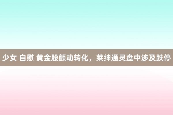 少女 自慰 黄金股颤动转化，莱绅通灵盘中涉及跌停