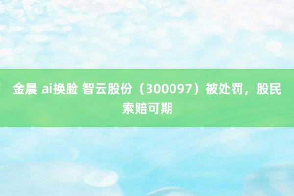 金晨 ai换脸 智云股份（300097）被处罚，股民索赔可期