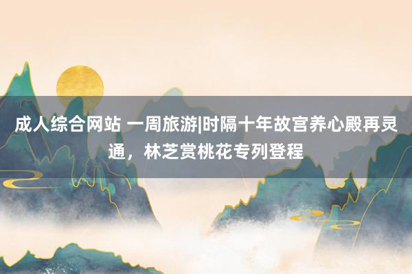 成人综合网站 一周旅游|时隔十年故宫养心殿再灵通，林芝赏桃花专列登程