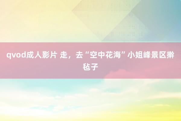 qvod成人影片 走，去“空中花海”小姐峰景区擀毡子