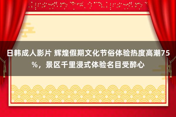 日韩成人影片 辉煌假期文化节俗体验热度高潮75%，景区千里浸式体验名目受醉心