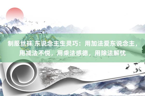 制服丝袜 东说念主生灵巧：用加法爱东说念主，用减法不悦，用乘法感德，用除法解忧