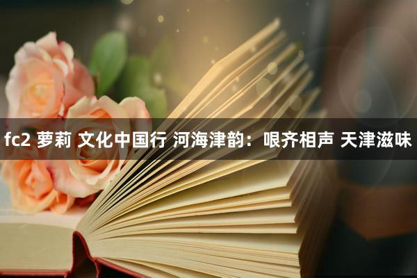 fc2 萝莉 文化中国行 河海津韵：哏齐相声 天津滋味