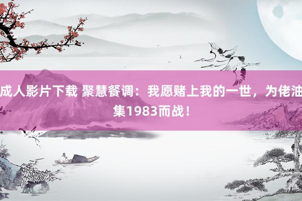 成人影片下载 聚慧餐调：我愿赌上我的一世，为佬油集1983而战！