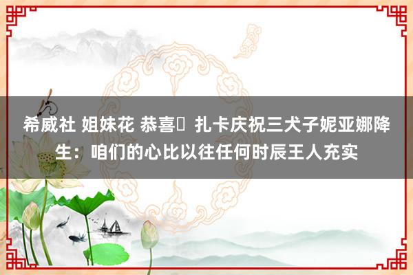 希威社 姐妹花 恭喜❤扎卡庆祝三犬子妮亚娜降生：咱们的心比以往任何时辰王人充实