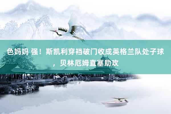 色妈妈 强！斯凯利穿裆破门收成英格兰队处子球，贝林厄姆直塞助攻