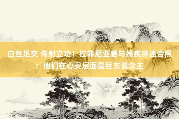 白丝足交 传射立功！拉菲尼亚晒与残疾球迷合照：他们在心灵层面是巨东说念主