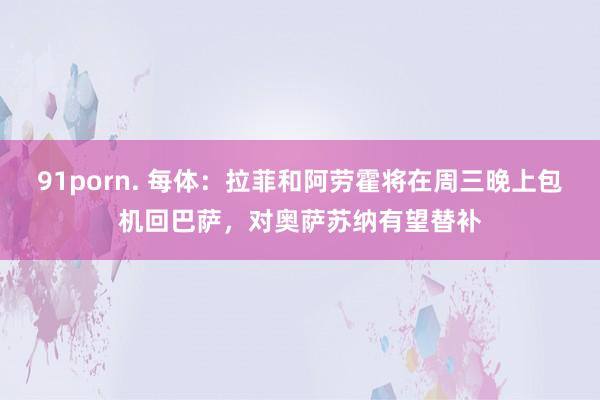 91porn. 每体：拉菲和阿劳霍将在周三晚上包机回巴萨，对奥萨苏纳有望替补