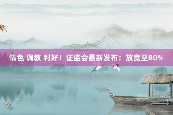 情色 调教 利好！证监会最新发布：放宽至80%