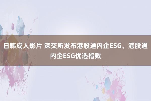 日韩成人影片 深交所发布港股通内企ESG、港股通内企ESG优选指数