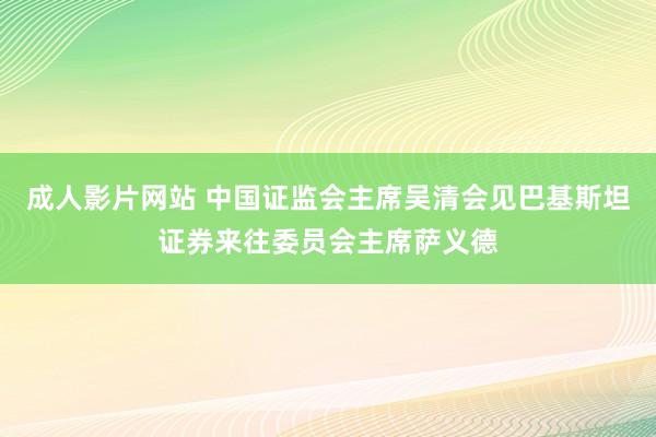 成人影片网站 中国证监会主席吴清会见巴基斯坦证券来往委员会主席萨义德