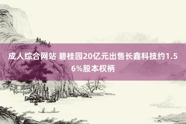 成人综合网站 碧桂园20亿元出售长鑫科技约1.56%股本权柄