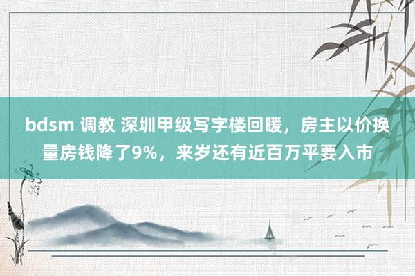 bdsm 调教 深圳甲级写字楼回暖，房主以价换量房钱降了9%，来岁还有近百万平要入市