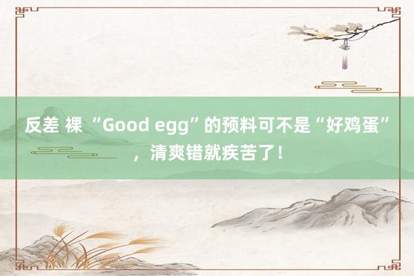 反差 裸 “Good egg”的预料可不是“好鸡蛋”，清爽错就疾苦了！