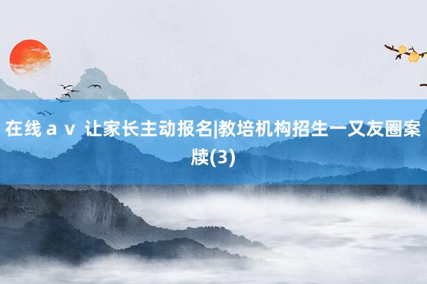 在线ａｖ 让家长主动报名|教培机构招生一又友圈案牍(3)