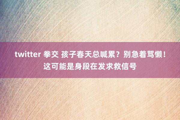twitter 拳交 孩子春天总喊累？别急着骂懒！这可能是身段在发求救信号