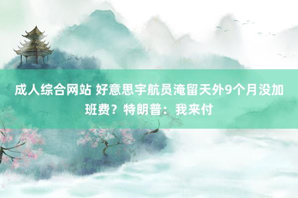 成人综合网站 好意思宇航员淹留天外9个月没加班费？特朗普：我来付