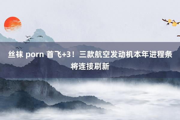 丝袜 porn 首飞+3！三款航空发动机本年进程条将连接刷新