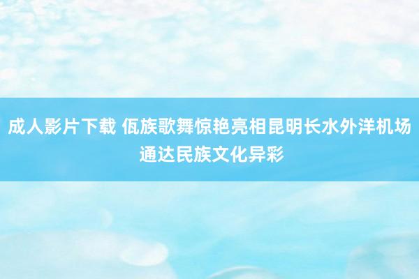 成人影片下载 佤族歌舞惊艳亮相昆明长水外洋机场 通达民族文化异彩