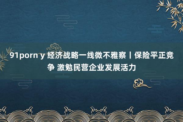 91porn y 经济战略一线微不雅察丨保险平正竞争 激勉民营企业发展活力