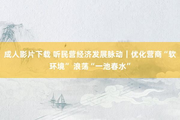 成人影片下载 听民营经济发展脉动｜优化营商“软环境” 浪荡“一池春水”