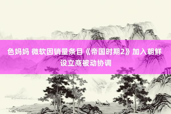 色妈妈 微软因销量条目《帝国时期2》加入朝鲜 设立商被动协调