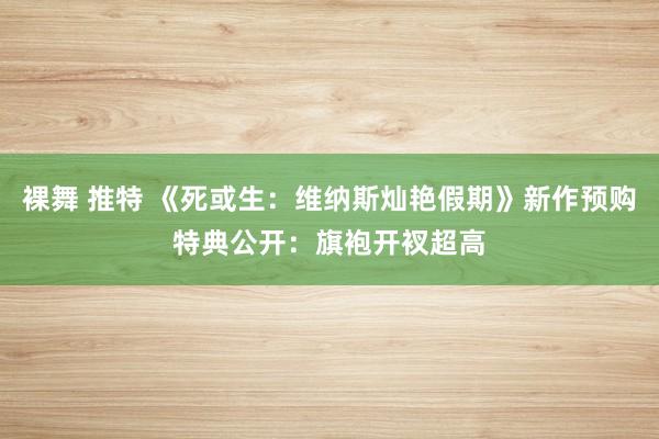 裸舞 推特 《死或生：维纳斯灿艳假期》新作预购特典公开：旗袍开衩超高