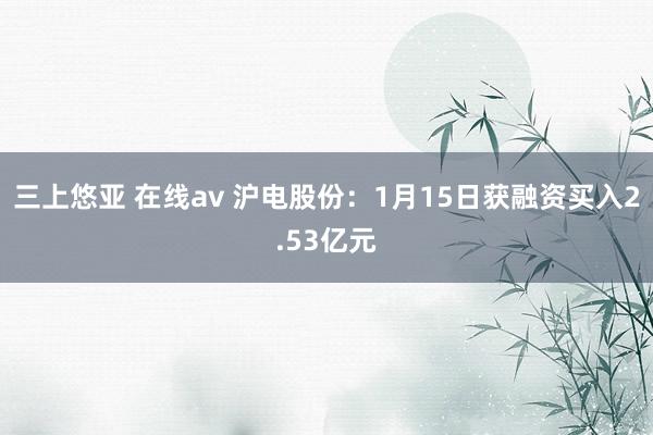 三上悠亚 在线av 沪电股份：1月15日获融资买入2.53亿元