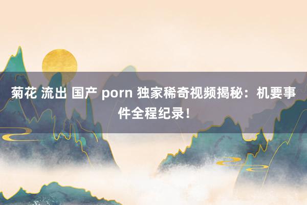 菊花 流出 国产 porn 独家稀奇视频揭秘：机要事件全程纪录！