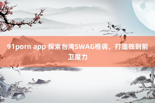 91porn app 探索台湾SWAG格调，打造独到前卫魔力