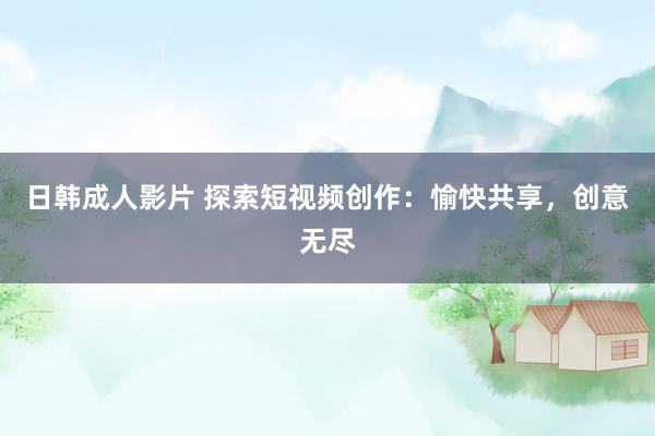 日韩成人影片 探索短视频创作：愉快共享，创意无尽