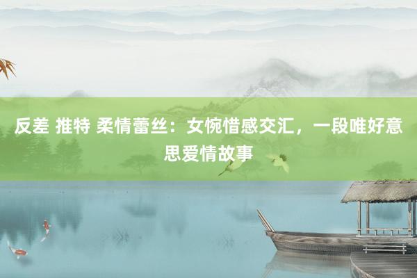 反差 推特 柔情蕾丝：女惋惜感交汇，一段唯好意思爱情故事
