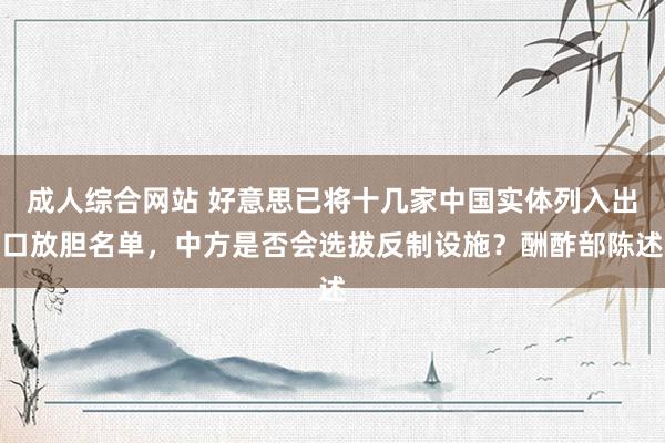 成人综合网站 好意思已将十几家中国实体列入出口放胆名单，中方是否会选拔反制设施？酬酢部陈述