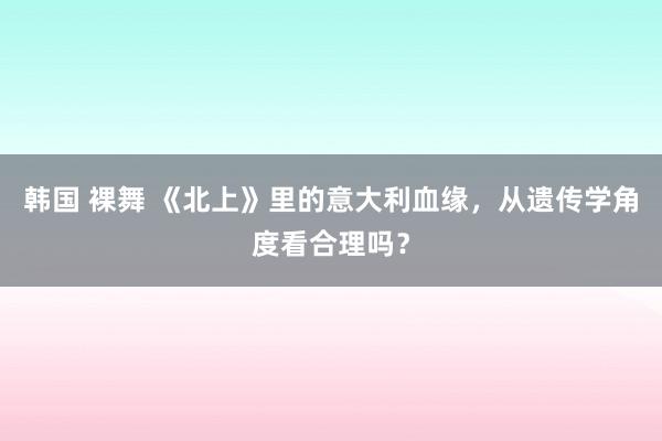 韩国 裸舞 《北上》里的意大利血缘，从遗传学角度看合理吗？