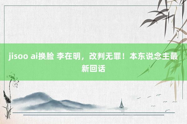 jisoo ai换脸 李在明，改判无罪！本东说念主最新回话