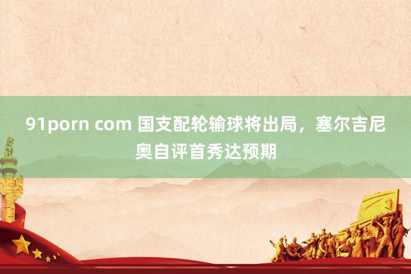 91porn com 国支配轮输球将出局，塞尔吉尼奥自评首秀达预期
