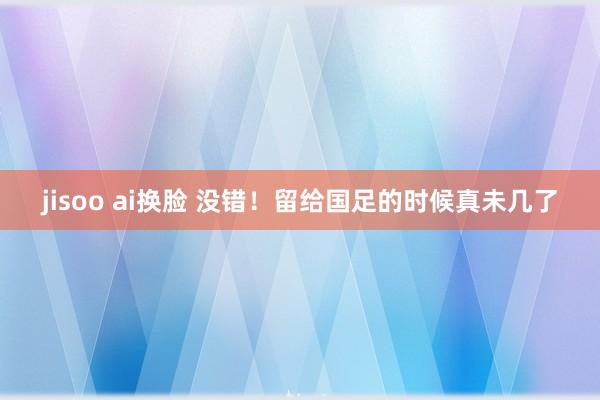 jisoo ai换脸 没错！留给国足的时候真未几了