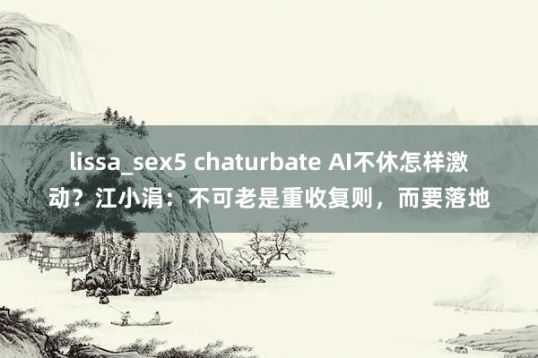 lissa_sex5 chaturbate AI不休怎样激动？江小涓：不可老是重收复则，而要落地
