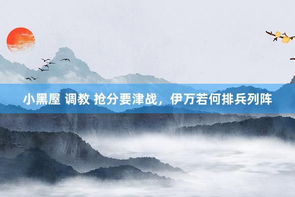 小黑屋 调教 抢分要津战，伊万若何排兵列阵