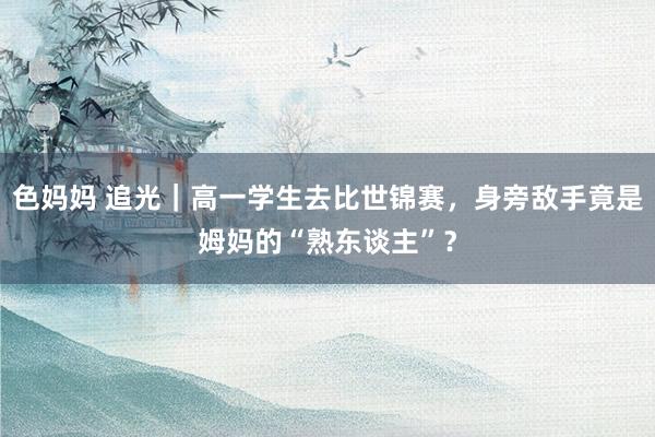 色妈妈 追光｜高一学生去比世锦赛，身旁敌手竟是姆妈的“熟东谈主”？