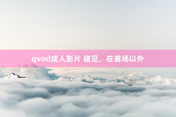 qvod成人影片 碰见，在赛场以外